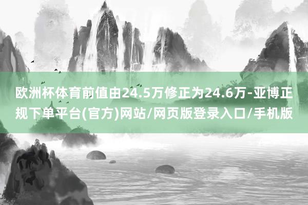 欧洲杯体育前值由24.5万修正为24.6万-亚博正规下单平台(官方)网站/网页版登录入口/手机版