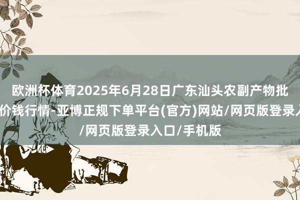 欧洲杯体育2025年6月28日广东汕头农副产物批发中心阛阓价钱行情-亚博正规下单平台(官方)网站/网页版登录入口/手机版