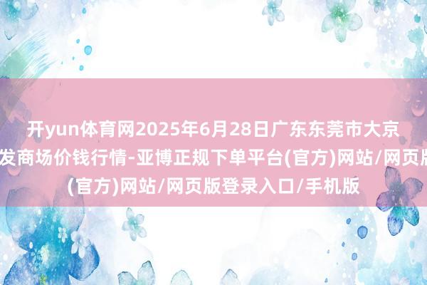 开yun体育网2025年6月28日广东东莞市大京九农副居品中心批发商场价钱行情-亚博正规下单平台(官方)网站/网页版登录入口/手机版