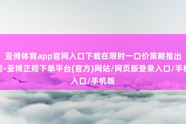亚傅体育app官网入口下载在限时一口价策略推出之前-亚博正规下单平台(官方)网站/网页版登录入口/手机版