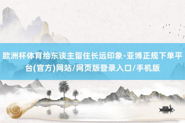 欧洲杯体育给东谈主留住长远印象-亚博正规下单平台(官方)网站/网页版登录入口/手机版
