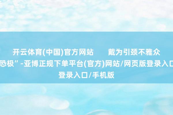 开云体育(中国)官方网站       戴为引颈不雅众“细念念恐极”-亚博正规下单平台(官方)网站/网页版登录入口/手机版