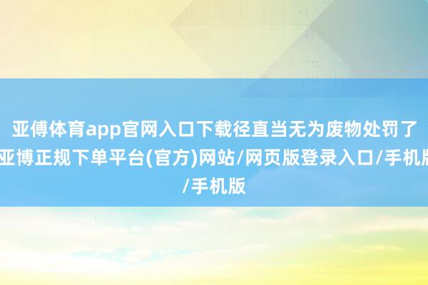 亚傅体育app官网入口下载径直当无为废物处罚了-亚博正规下单平台(官方)网站/网页版登录入口/手机版