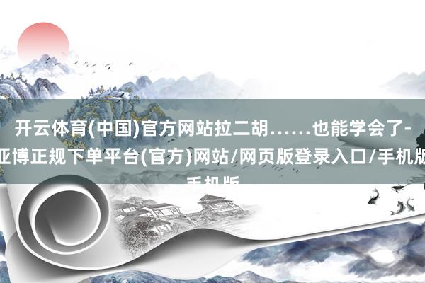 开云体育(中国)官方网站拉二胡……也能学会了-亚博正规下单平台(官方)网站/网页版登录入口/手机版