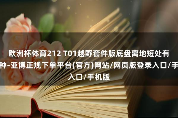 欧洲杯体育212 T01越野套件版底盘离地短处有所栽种-亚博正规下单平台(官方)网站/网页版登录入口/手机版