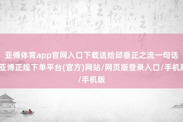 亚傅体育app官网入口下载送给邱垂正之流一句话-亚博正规下单平台(官方)网站/网页版登录入口/手机版