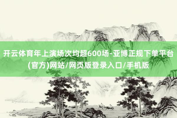 开云体育年上演场次均超600场-亚博正规下单平台(官方)网站/网页版登录入口/手机版