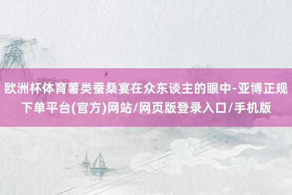 欧洲杯体育薯类蚕桑宴在众东谈主的眼中-亚博正规下单平台(官方)网站/网页版登录入口/手机版