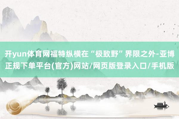开yun体育网福特纵横在“极致野”界限之外-亚博正规下单平台(官方)网站/网页版登录入口/手机版