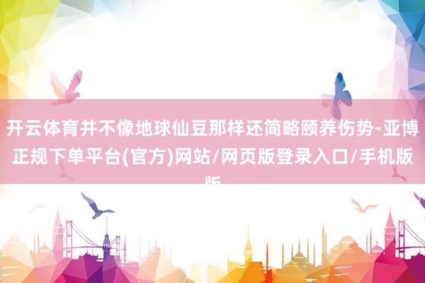 开云体育并不像地球仙豆那样还简略颐养伤势-亚博正规下单平台(官方)网站/网页版登录入口/手机版
