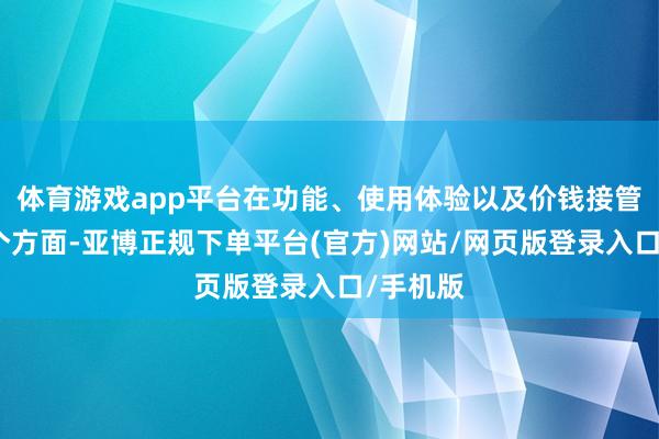 体育游戏app平台在功能、使用体验以及价钱接管度这几个方面-亚博正规下单平台(官方)网站/网页版登录入口/手机版