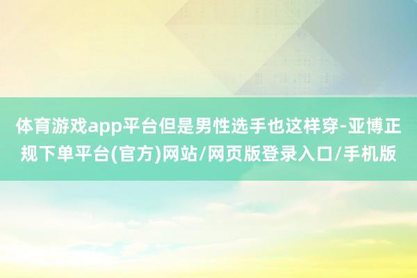 体育游戏app平台但是男性选手也这样穿-亚博正规下单平台(官方)网站/网页版登录入口/手机版