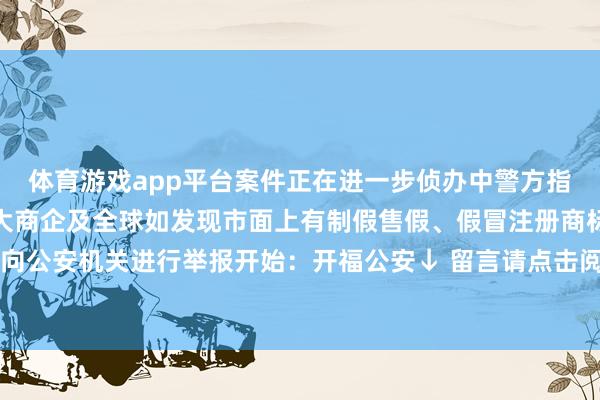 体育游戏app平台案件正在进一步侦办中警方指示开福公安温馨提醒远大商企及全球如发现市面上有制假售假、假冒注册商标等犯法步履请实时向公安机关进行举报开始：开福公安↓ 留言请点击阅读原文-亚博正规下单平台(官方)网站/网页版登录入口/手机版