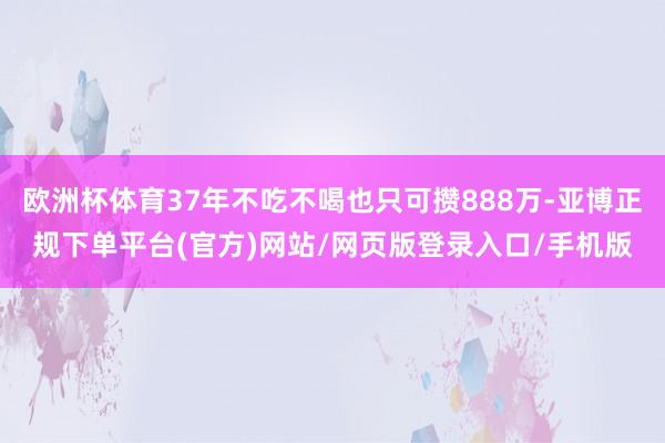 欧洲杯体育37年不吃不喝也只可攒888万-亚博正规下单平台(官方)网站/网页版登录入口/手机版