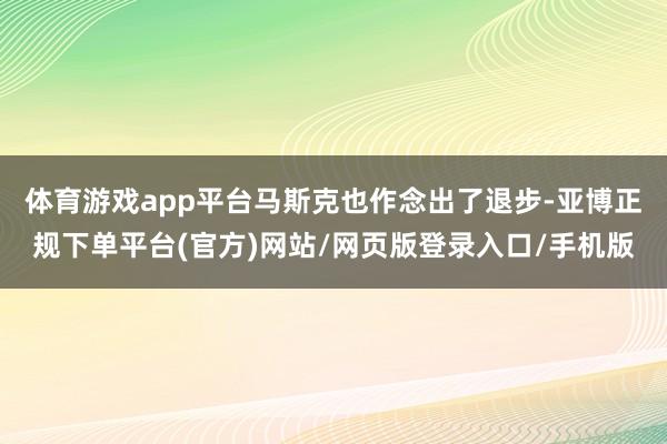 体育游戏app平台马斯克也作念出了退步-亚博正规下单平台(官方)网站/网页版登录入口/手机版