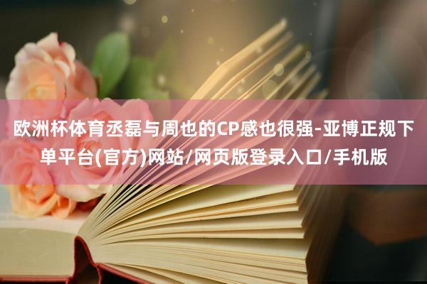 欧洲杯体育丞磊与周也的CP感也很强-亚博正规下单平台(官方)网站/网页版登录入口/手机版