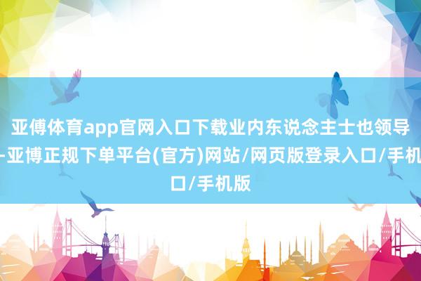 亚傅体育app官网入口下载业内东说念主士也领导称-亚博正规下单平台(官方)网站/网页版登录入口/手机版