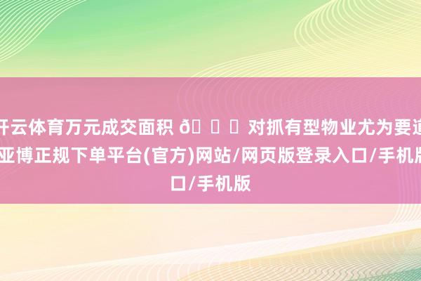 开云体育万元成交面积 📏对抓有型物业尤为要道-亚博正规下单平台(官方)网站/网页版登录入口/手机版