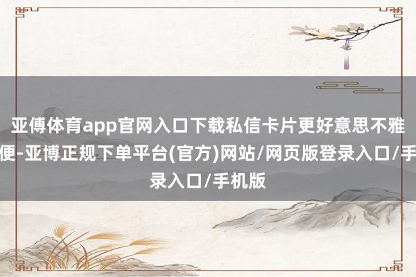亚傅体育app官网入口下载私信卡片更好意思不雅、方便-亚博正规下单平台(官方)网站/网页版登录入口/手机版