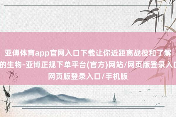 亚傅体育app官网入口下载让你近距离战役和了解这些神奇的生物-亚博正规下单平台(官方)网站/网页版登录入口/手机版