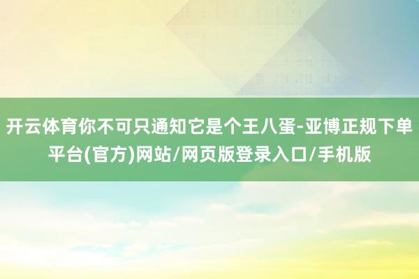 开云体育你不可只通知它是个王八蛋-亚博正规下单平台(官方)网站/网页版登录入口/手机版