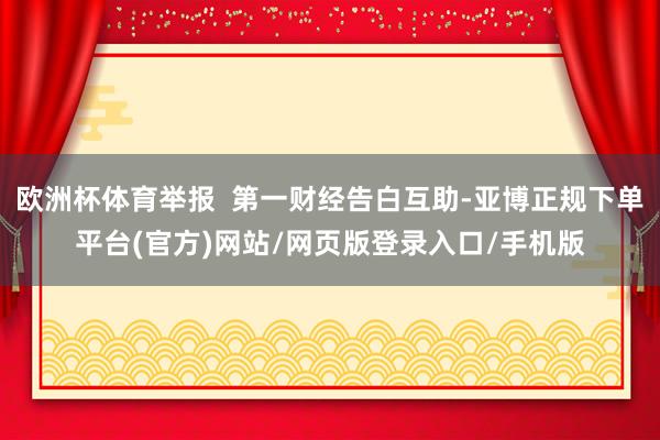 欧洲杯体育举报  第一财经告白互助-亚博正规下单平台(官方)网站/网页版登录入口/手机版