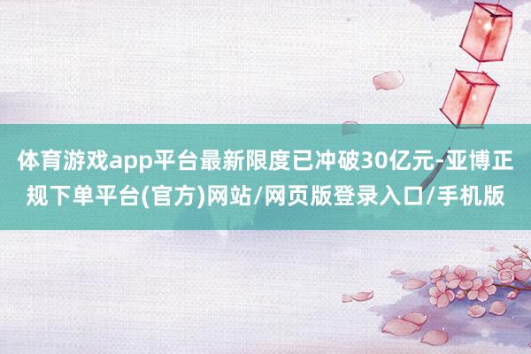 体育游戏app平台最新限度已冲破30亿元-亚博正规下单平台(官方)网站/网页版登录入口/手机版
