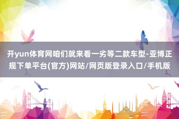 开yun体育网咱们就来看一劣等二款车型-亚博正规下单平台(官方)网站/网页版登录入口/手机版