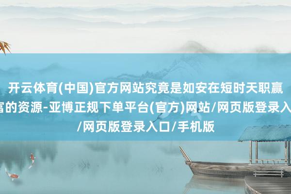 开云体育(中国)官方网站究竟是如安在短时天职赢得如斯丰富的资源-亚博正规下单平台(官方)网站/网页版登录入口/手机版