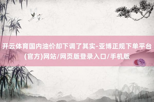 开云体育国内油价却下调了其实-亚博正规下单平台(官方)网站/网页版登录入口/手机版