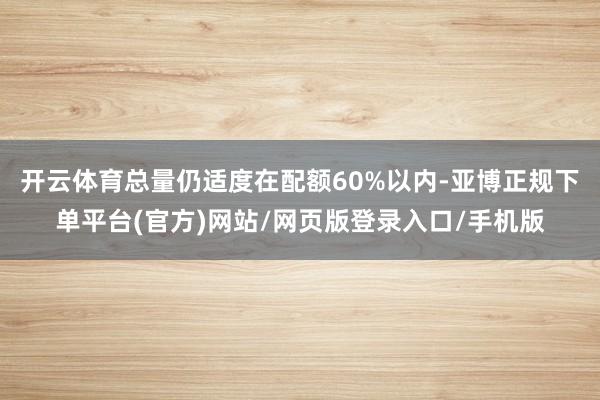 开云体育总量仍适度在配额60%以内-亚博正规下单平台(官方)网站/网页版登录入口/手机版
