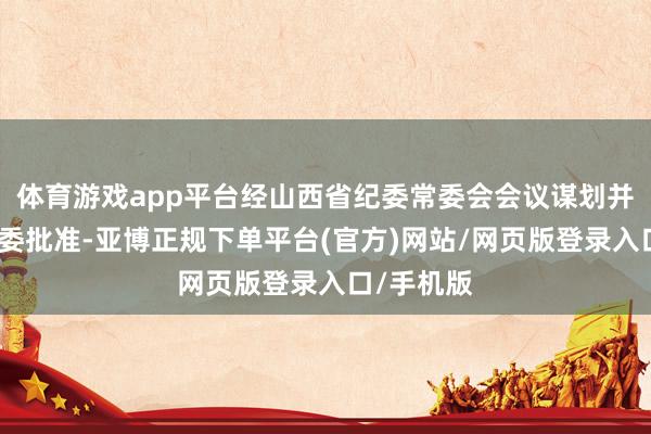 体育游戏app平台经山西省纪委常委会会议谋划并报山西省委批准-亚博正规下单平台(官方)网站/网页版登录入口/手机版