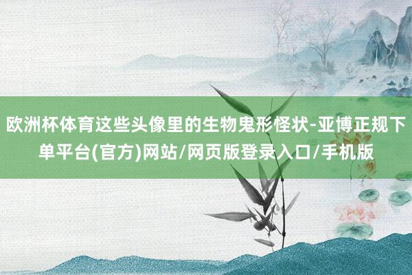 欧洲杯体育这些头像里的生物鬼形怪状-亚博正规下单平台(官方)网站/网页版登录入口/手机版