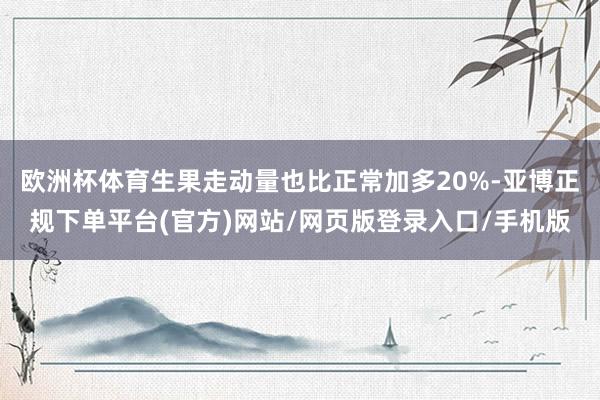 欧洲杯体育生果走动量也比正常加多20%-亚博正规下单平台(官方)网站/网页版登录入口/手机版