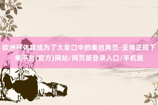 欧洲杯体育成为了大家口中的奏效典范-亚博正规下单平台(官方)网站/网页版登录入口/手机版