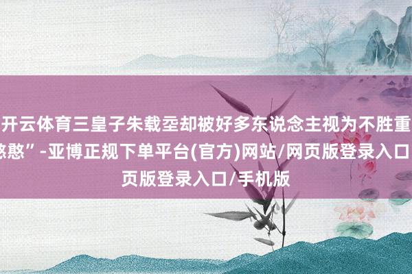 开云体育三皇子朱载坖却被好多东说念主视为不胜重负的“憨憨”-亚博正规下单平台(官方)网站/网页版登录入口/手机版