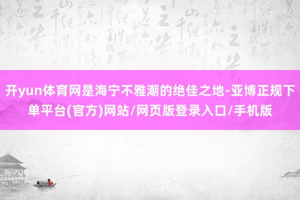 开yun体育网是海宁不雅潮的绝佳之地-亚博正规下单平台(官方)网站/网页版登录入口/手机版