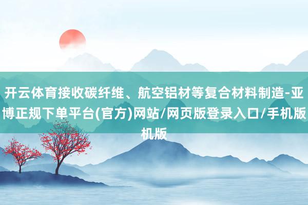 开云体育接收碳纤维、航空铝材等复合材料制造-亚博正规下单平台(官方)网站/网页版登录入口/手机版