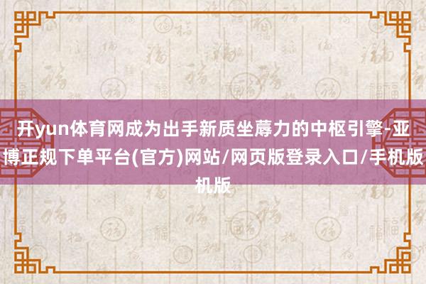 开yun体育网成为出手新质坐蓐力的中枢引擎-亚博正规下单平台(官方)网站/网页版登录入口/手机版