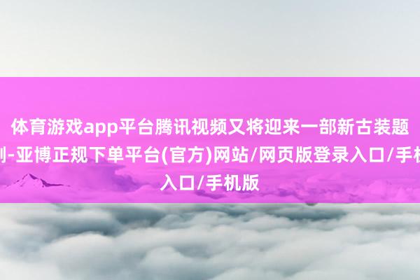 体育游戏app平台腾讯视频又将迎来一部新古装题材剧-亚博正规下单平台(官方)网站/网页版登录入口/手机版