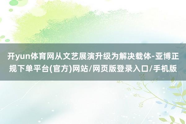 开yun体育网从文艺展演升级为解决载体-亚博正规下单平台(官方)网站/网页版登录入口/手机版
