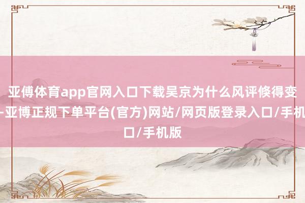 亚傅体育app官网入口下载吴京为什么风评倏得变差-亚博正规下单平台(官方)网站/网页版登录入口/手机版