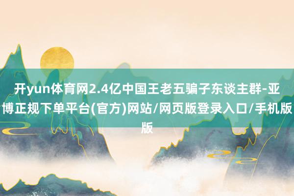 开yun体育网2.4亿中国王老五骗子东谈主群-亚博正规下单平台(官方)网站/网页版登录入口/手机版