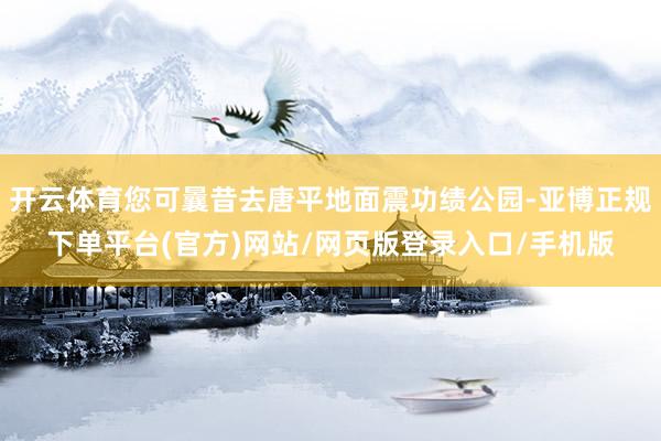 开云体育您可曩昔去唐平地面震功绩公园-亚博正规下单平台(官方)网站/网页版登录入口/手机版