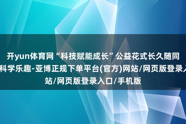 开yun体育网“科技赋能成长”公益花式长久随同青少年解锁科学乐趣-亚博正规下单平台(官方)网站/网页版登录入口/手机版