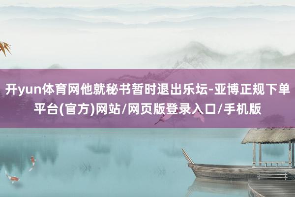开yun体育网他就秘书暂时退出乐坛-亚博正规下单平台(官方)网站/网页版登录入口/手机版