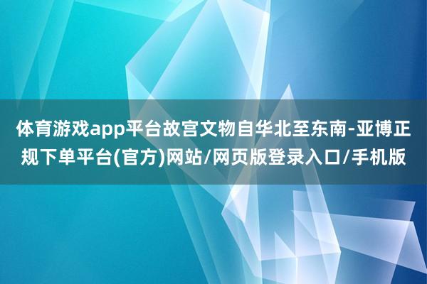 体育游戏app平台故宫文物自华北至东南-亚博正规下单平台(官方)网站/网页版登录入口/手机版