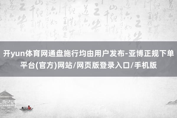 开yun体育网通盘施行均由用户发布-亚博正规下单平台(官方)网站/网页版登录入口/手机版