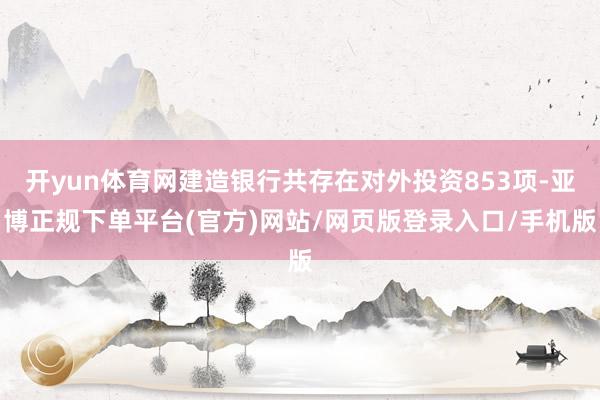 开yun体育网建造银行共存在对外投资853项-亚博正规下单平台(官方)网站/网页版登录入口/手机版