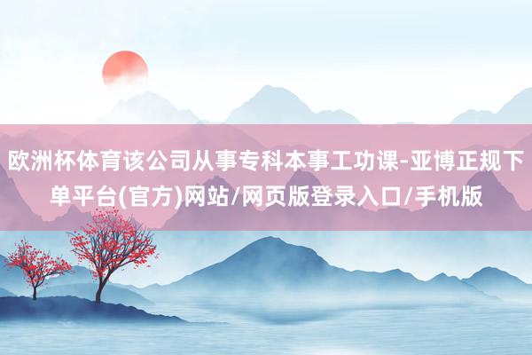 欧洲杯体育该公司从事专科本事工功课-亚博正规下单平台(官方)网站/网页版登录入口/手机版